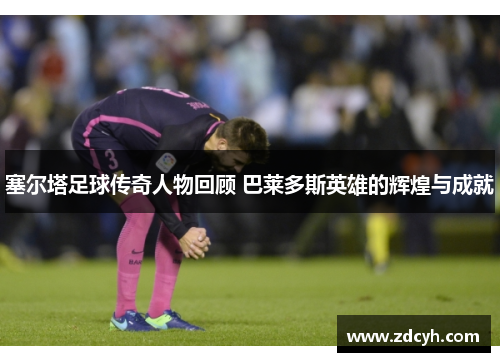 塞尔塔足球传奇人物回顾 巴莱多斯英雄的辉煌与成就