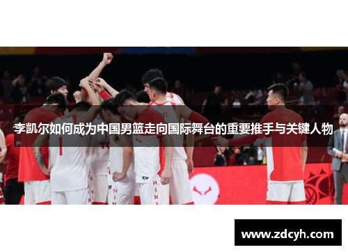 李凯尔如何成为中国男篮走向国际舞台的重要推手与关键人物