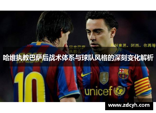 哈维执教巴萨后战术体系与球队风格的深刻变化解析