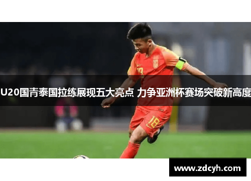 U20国青泰国拉练展现五大亮点 力争亚洲杯赛场突破新高度