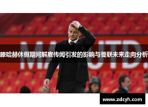 滕哈赫休假期间解雇传闻引发的影响与曼联未来走向分析