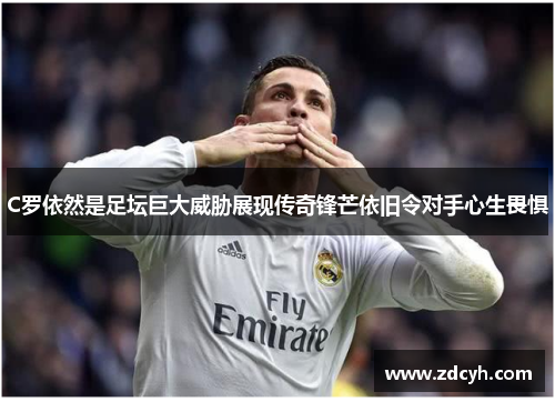 C罗依然是足坛巨大威胁展现传奇锋芒依旧令对手心生畏惧