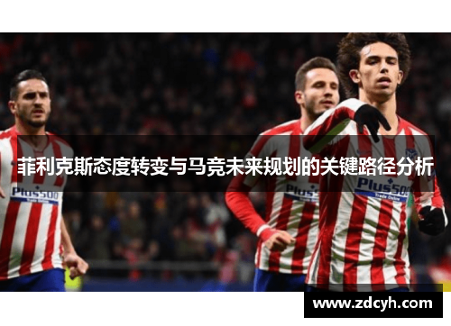 菲利克斯态度转变与马竞未来规划的关键路径分析 菲利克斯态度转变与马竞未来规划的关键路径分析