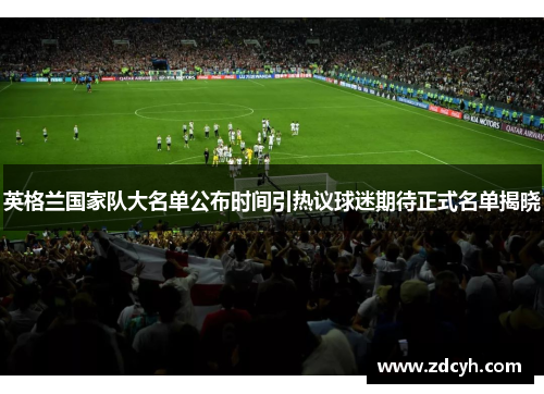 英格兰国家队大名单公布时间引热议球迷期待正式名单揭晓 英格兰国家队大名单公布时间引热议球迷期待正式名单揭晓